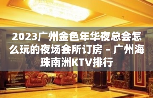 2023广州金色年华夜总会怎么玩的夜场会所订房 – 广州海珠南洲KTV排行