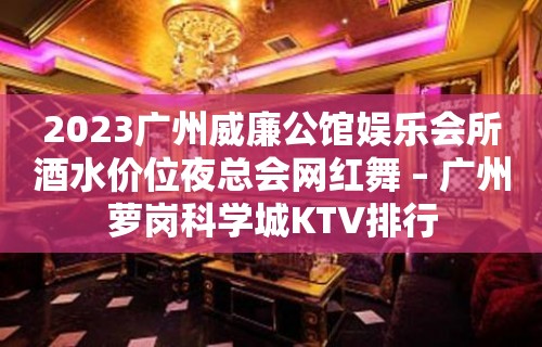 2023广州威廉公馆娱乐会所酒水价位夜总会网红舞 – 广州萝岗科学城KTV排行