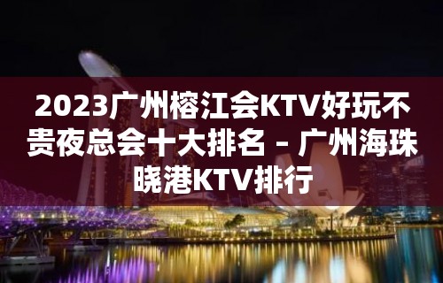 2023广州榕江会KTV好玩不贵夜总会十大排名 – 广州海珠晓港KTV排行