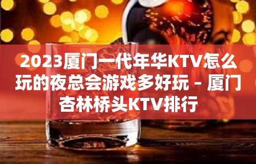 2023厦门一代年华KTV怎么玩的夜总会游戏多好玩 – 厦门杏林桥头KTV排行