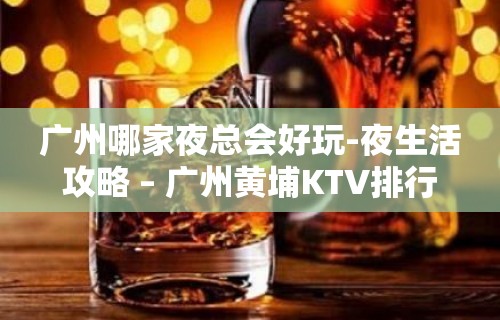 广州哪家夜总会好玩-夜生活攻略 – 广州黄埔KTV排行