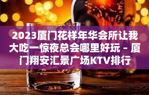 2023厦门花样年华会所让我大吃一惊夜总会哪里好玩 – 厦门翔安汇景广场KTV排行