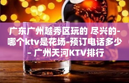 广东广州越秀区玩的 尽兴的-哪个ktv是花场-预订电话多少 – 广州天河KTV排行