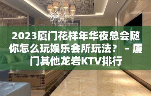 2023厦门花样年华夜总会随你怎么玩娱乐会所玩法？ – 厦门其他龙岩KTV排行