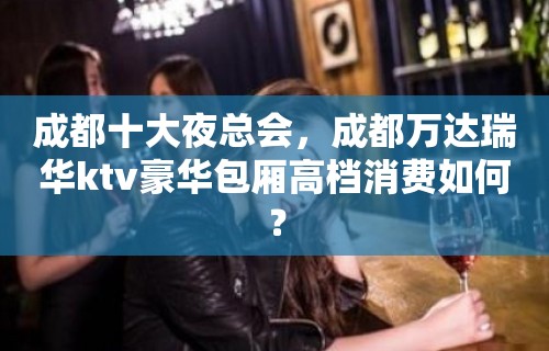 成都十大夜总会，成都万达瑞华ktv豪华包厢高档消费如何？