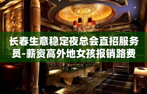 长春生意稳定夜总会直招服务员-薪资高外地女孩报销路费