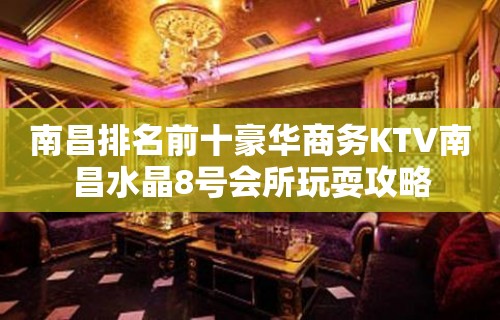 南昌排名前十豪华商务KTV南昌水晶8号会所玩耍攻略