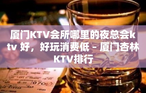 厦门KTV会所哪里的夜总会ktv 好，好玩消费低 – 厦门杏林KTV排行