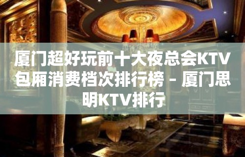 厦门超好玩前十大夜总会KTV包厢消费档次排行榜 – 厦门思明KTV排行