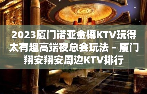 2023厦门诺亚金樽KTV玩得太有趣高端夜总会玩法 – 厦门翔安翔安周边KTV排行