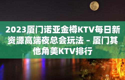 2023厦门诺亚金樽KTV每日新资源高端夜总会玩法 – 厦门其他角美KTV排行