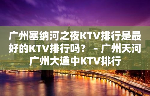 广州塞纳河之夜KTV排行是最好的KTV排行吗？ – 广州天河广州大道中KTV排行