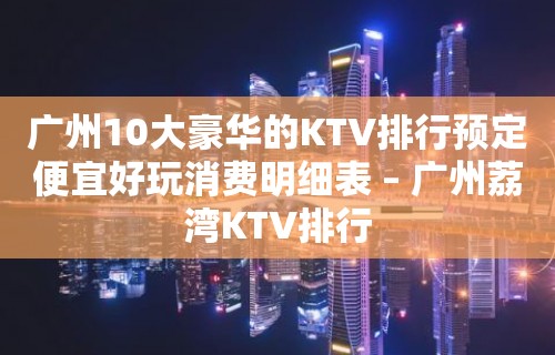 广州10大豪华的KTV排行预定便宜好玩消费明细表 – 广州荔湾KTV排行