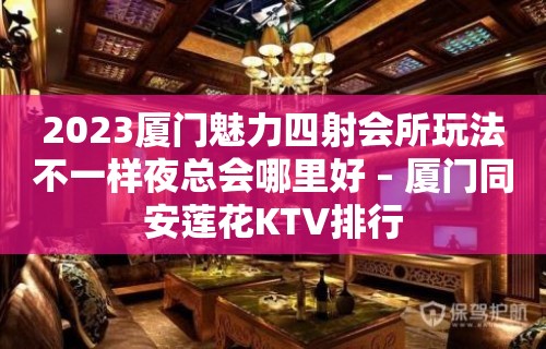 2023厦门魅力四射会所玩法不一样夜总会哪里好 – 厦门同安莲花KTV排行