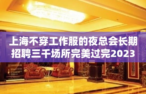 上海不穿工作服的夜总会长期招聘三千场所完美过完2023