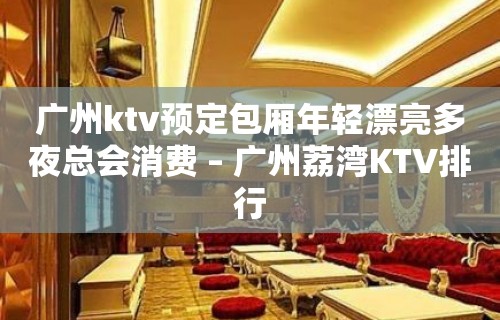 广州ktv预定包厢年轻漂亮多夜总会消费 – 广州荔湾KTV排行