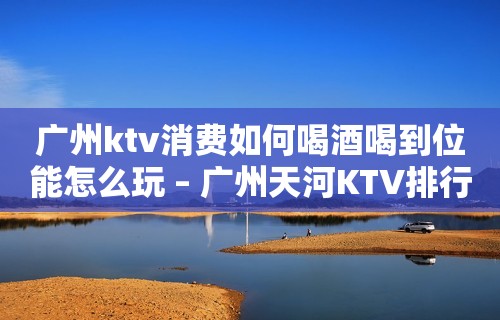 广州ktv消费如何喝酒喝到位能怎么玩 – 广州天河KTV排行