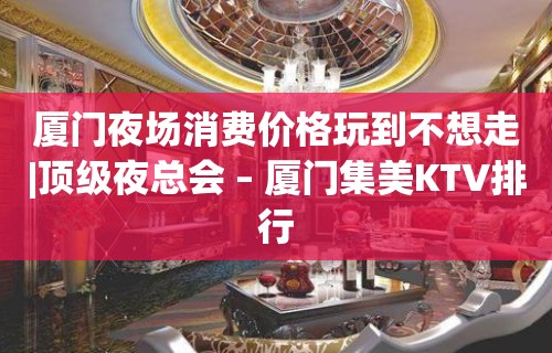 厦门夜场消费价格玩到不想走|顶级夜总会 – 厦门集美KTV排行