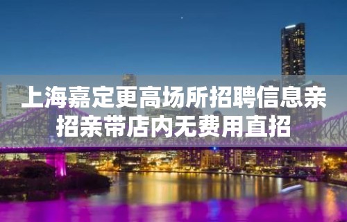 上海嘉定更高场所招聘信息亲招亲带店内无费用直招