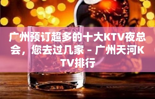 广州预订超多的十大KTV夜总会，您去过几家 – 广州天河KTV排行