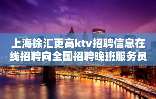 上海徐汇更高ktv招聘信息在线招聘向全国招聘晚班服务员