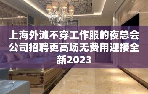 上海外滩不穿工作服的夜总会公司招聘更高场无费用迎接全新2023