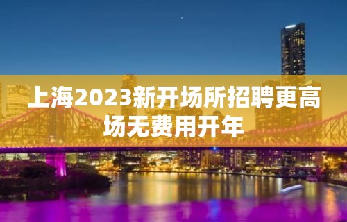 上海2023新开场所招聘更高场无费用开年