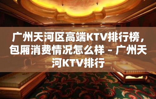 广州天河区高端KTV排行榜，包厢消费情况怎么样 – 广州天河KTV排行