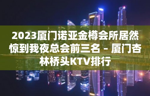 2023厦门诺亚金樽会所居然惊到我夜总会前三名 – 厦门杏林桥头KTV排行