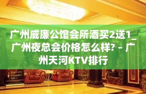 广州威廉公馆会所酒买2送1_广州夜总会价格怎么样? – 广州天河KTV排行