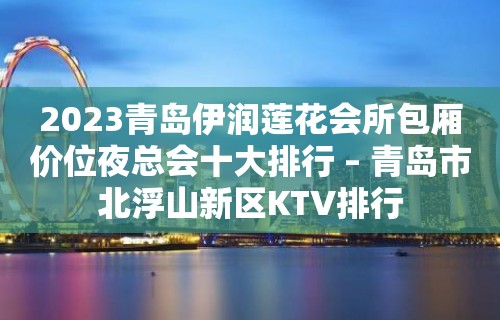 2023青岛伊润莲花会所包厢价位夜总会十大排行 – 青岛市北浮山新区KTV排行