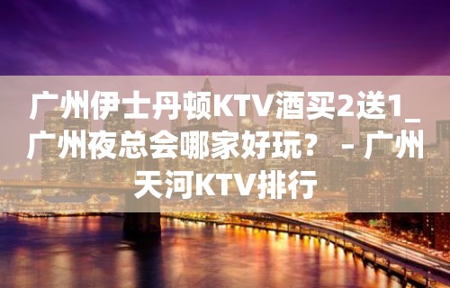 广州伊士丹顿KTV酒买2送1_广州夜总会哪家好玩？ – 广州天河KTV排行