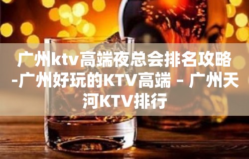 广州ktv高端夜总会排名攻略-广州好玩的KTV高端 – 广州天河KTV排行