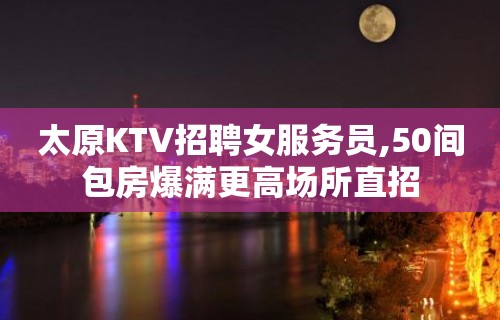 太原KTV招聘女服务员,50间包房爆满更高场所直招