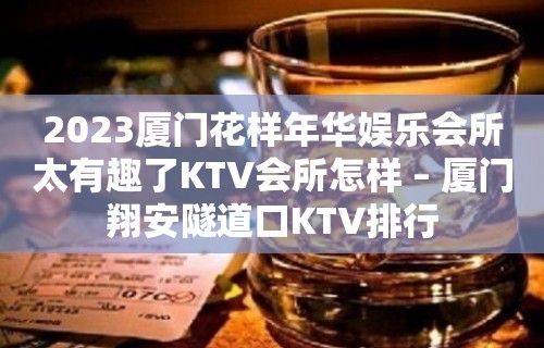 2023厦门花样年华娱乐会所太有趣了KTV会所怎样 – 厦门翔安隧道口KTV排行