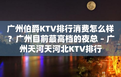 广州伯爵KTV排行消费怎么样？广州目前蕞高档的夜总 – 广州天河天河北KTV排行