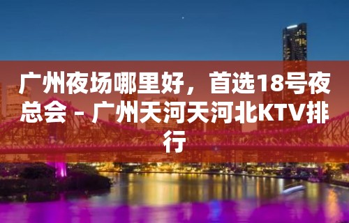 广州夜场哪里好，首选18号夜总会 – 广州天河天河北KTV排行