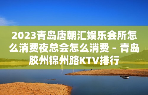 2023青岛唐朝汇娱乐会所怎么消费夜总会怎么消费 – 青岛胶州锦州路KTV排行