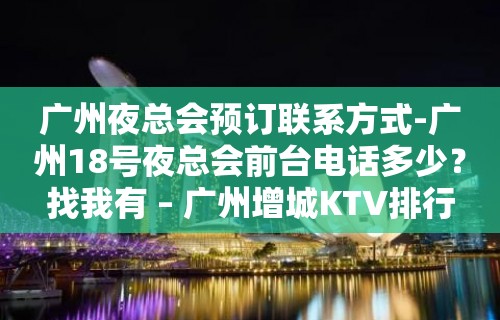 广州夜总会预订联系方式-广州18号夜总会前台电话多少？找我有 – 广州增城KTV排行