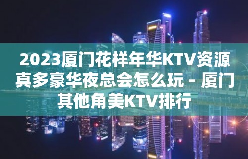 2023厦门花样年华KTV资源真多豪华夜总会怎么玩 – 厦门其他角美KTV排行