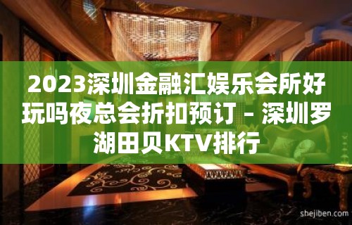 2023深圳金融汇娱乐会所好玩吗夜总会折扣预订 – 深圳罗湖田贝KTV排行