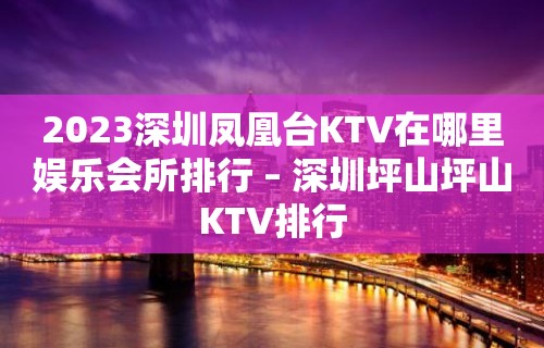 2023深圳凤凰台KTV在哪里娱乐会所排行 – 深圳坪山坪山KTV排行