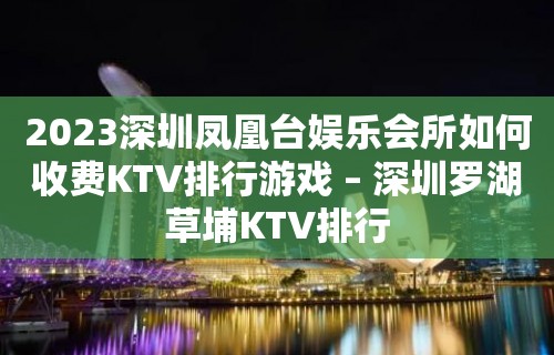 2023深圳凤凰台娱乐会所如何收费KTV排行游戏 – 深圳罗湖草埔KTV排行