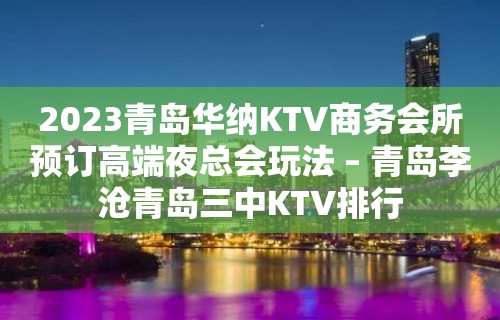 2023青岛华纳KTV商务会所预订高端夜总会玩法 – 青岛李沧青岛三中KTV排行