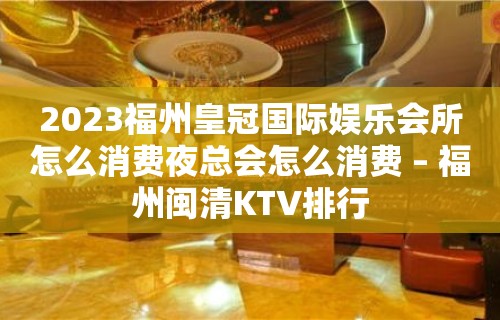 2023福州皇冠国际娱乐会所怎么消费夜总会怎么消费 – 福州闽清KTV排行