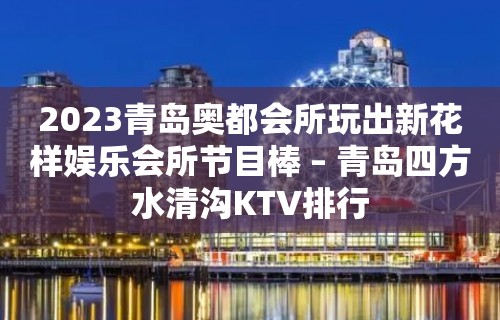 2023青岛奥都会所玩出新花样娱乐会所节目棒 – 青岛四方水清沟KTV排行