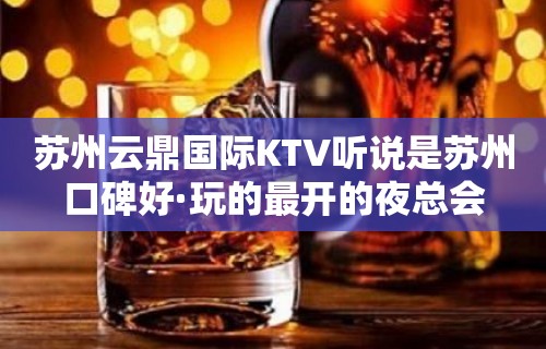 苏州云鼎国际KTV听说是苏州口碑好·玩的最开的夜总会