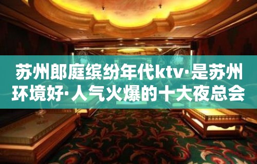 苏州郎庭缤纷年代ktv·是苏州环境好·人气火爆的十大夜总会