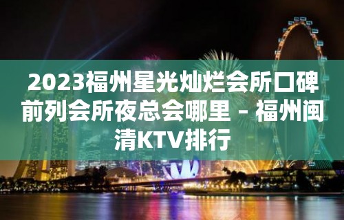 2023福州星光灿烂会所口碑前列会所夜总会哪里 – 福州闽清KTV排行