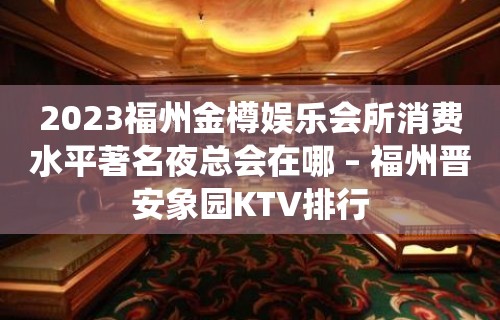 2023福州金樽娱乐会所消费水平著名夜总会在哪 – 福州晋安象园KTV排行